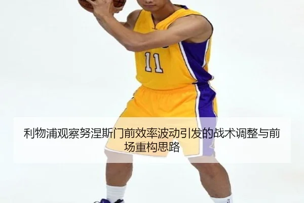 利物浦观察努涅斯门前效率波动引发的战术调整与前场重构思路