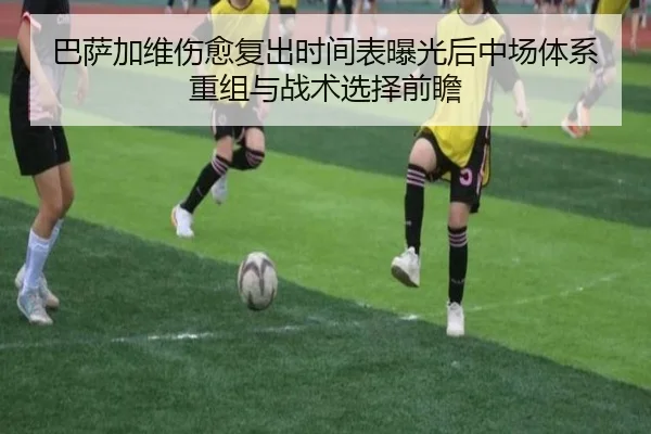 巴萨加维伤愈复出时间表曝光后中场体系重组与战术选择前瞻