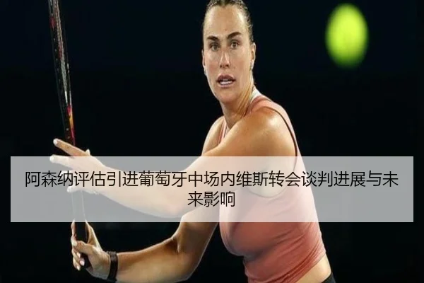 阿森纳评估引进葡萄牙中场内维斯转会谈判进展与未来影响