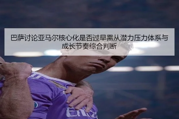 巴萨讨论亚马尔核心化是否过早需从潜力压力体系与成长节奏综合判断