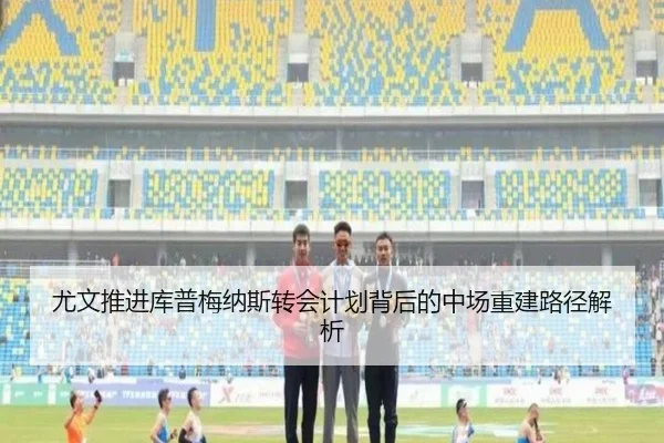 尤文推进库普梅纳斯转会计划背后的中场重建路径解析