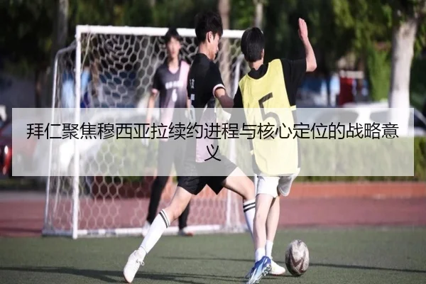 拜仁聚焦穆西亚拉续约进程与核心定位的战略意义