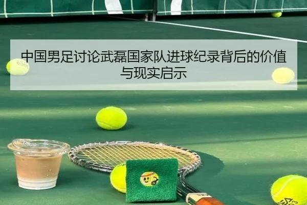 中国男足讨论武磊国家队进球纪录背后的价值与现实启示