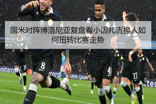 国米对阵博洛尼亚复盘看小因扎吉换人如何扭转比赛走势